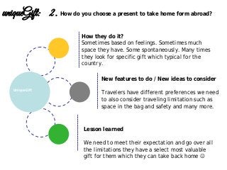 Lesson learned
We need to meet their expectation and go over all
the limitations they have a select most valuable
gift for them which they can take back home 
New features to do / New ideas to consider
Travelers have different preferences we need
to also consider traveling limitation such as
space in the bag and safety and many more.
UniqueGift
uniqueGift: 2. How do you choose a present to take home form abroad?
How they do it?
Sometimes based on feelings. Sometimes much
space they have. Some spontaneously. Many times
they look for specific gift which typical for the
country.
 