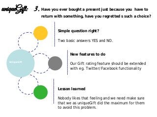 Lesson learned
Nobody likes that feeling and we need make sure
that we as uniqueGift did the maximum for them
to avoid this problem.
New features to do
Our Gift rating feature should be extended
with eg. Twitter/Facebook functionality
UniqueGift
uniqueGift: 3. Have you ever bought a present just because you have to
return with something, have you regretted s such a choice?
Simple question right?
Two basic answers YES and NO.
 