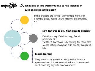 Lesson learned
They want to be sure that a suggestion is not a
sponsored and it’s not overpriced. And they would
not be missing any information above
New features to do / New ideas to consider
Detail pricing, Detail rating , Detail
parameters.
Twitter / Facebook is becoming for them also
source rating if anyone else already bought it.
SEO
UniqueGift
uniqueGift: 5. What kind of info would you like to find included in
such an online service/app?
Some answers are kind of very simple here. For
example price, rating , size, quality, parameters,
etc
 