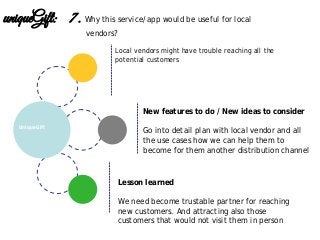 Lesson learned
We need become trustable partner for reaching
new customers. And attracting also those
customers that would not visit them in person
New features to do / New ideas to consider
Go into detail plan with local vendor and all
the use cases how we can help them to
become for them another distribution channel
UniqueGift
uniqueGift: 7. Why this service/app would be useful for local
vendors?
Local vendors might have trouble reaching all the
potential customers
 