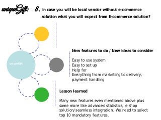 Lesson learned
Many new features even mentioned above plus
some more like advanced statistics, e-shop
solution/seamless integration. We need to select
top 10 mandatory features.
New features to do / New ideas to consider
Easy to use system
Easy to set up
Help for
Everything from marketing to delivery,
payment handling
UniqueGift
uniqueGift: 8. In case you will be local vendor without e-commerce
solution what you will expect from E-commerce solution?
 