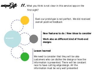 Lesson learned
We need to consider that they will be also
customers who can dislike the design or how the
information is presented. There will be constant
race to have cutting edge design. All the
information must be very well presented
New features to do / New ideas to consider
Work also on different kind of front-end
designs
UniqueGift
uniqueGift: 11. What you think is not clear in this service/app on the
first sight?
Even our prototype is not perfect. We did received
overall positive feedback
 