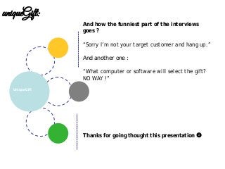 UniqueGift
uniqueGift:
And how the funniest part of the interviews
goes ?
“Sorry I’m not your target customer and hang up.”
And another one :
“What computer or software will select the gift?
NO WAY !”
Thanks for going thought this presentation 
 