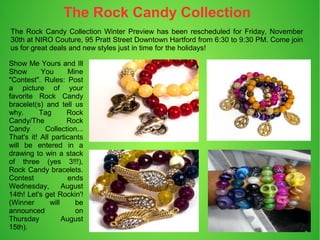 The Rock Candy Collection Winter Preview has been rescheduled for Friday, November
30th at NIRO Couture, 95 Pratt Street Downtown Hartford from 6:30 to 9:30 PM. Come join
us for great deals and new styles just in time for the holidays!
Show Me Yours and Ill
Show You Mine
"Contest". Rules: Post
a picture of your
favorite Rock Candy
bracelet(s) and tell us
why. Tag Rock
Candy/The Rock
Candy Collection...
That's it! All particants
will be entered in a
drawing to win a stack
of three (yes 3!!!),
Rock Candy bracelets.
Contest ends
Wednesday, August
14th! Let's get Rockin'!
(Winner will be
announced on
Thursday August
15th).
The Rock Candy Collection
 
