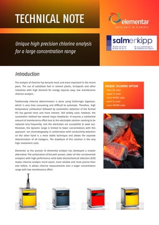 Introduction
The analysis of chlorine has become more and more important in the recent
years. The use of substitute fuel in cement plants, brickyards and other
industries with high demand for energy requires easy, low maintenance
chlorine analysis.
Traditionally chlorine determination is done using Schöninger digestion,
which is very time consuming and difficult to automate. Therefore, high
temperature combustion followed by coulometric detection of the formed
HCl has gained more and more interest. Still widely used, however, the
coulometric method has several major drawbacks. It requires a substantial
amount of maintenance effort due to the electrolyte solution needing to be
replaced very frequently, and the electrodes are susceptible to wear out.
Moreover, the dynamic range is limited to lower concentrations with this
approach. Ion chromatography in combination with conductivity detection
on the other hand is a more stable technique and allows the separate
determination of all halogens. The drawback of this solution is the very
high investment costs.
Elementar as the pioneer of elemental analysis has developed a simpler
alternative. The combination of the well-proven, state-of-the-art elemental
analyzers with high performance solid state electrochemical detectors (ECD)
makes chlorine analysis much easier, more reliable and more precise than
ever before. It allows chlorine measurements over a larger concentration
range with low maintenance effort.
Unique high precision chlorine analysis
for a large concentration range
TECHNICAL NOTE
UNIQUE CHLORINE OPTION
trace SN cube
rapid CS cube
vario MICRO cube
vario EL cube
vario MACRO cube
 
