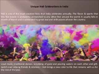 Unique Holi Celebrations in India

Holi is one of the much-awaited fests that India celebrates annually. The flavor & sparks that
this fest boasts is probability unmatched to any other fest around the world. It usually falls in
month of March and is celebrated by great zeal and enthusiasm all over the country.




Loud music, traditional dances, scrubbing of gulal and pouring waters on each other and gift-
switch over among friends & relatives – Holi brings a new color to life that remains with us for
the rest of the year.
 