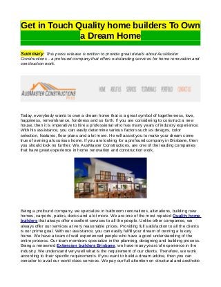 Get in Touch Quality home builders To Own 
a Dream Home 
Summary: This press release is written to provide great details about AusMaster 
Constructions - a profound company that offers outstanding services for home renovation and 
construction work. 
Today, everybody wants to own a dream home that is a great symbol of togetherness, love, 
happiness, remembrance, fondness and so forth. If you are considering to construct a new 
house, then it is imperative to hire a professional who has many years of industry experience. 
With his assistance, you can easily determine various factors such as designs, color 
selection, features, floor plans and a lot more. He will assist you to make your dream come 
true of owning a luxurious home. If you are looking for a profound company in Brisbane, then 
you should look no further. We, AusMaster Constructions, are one of the leading companies 
that have great experience in home renovation and construction work. 
Being a profound company, we specialize in bathroom renovations, alterations, building new 
homes, carports, patios, decks and a lot more. We are one of the most reputed Quality home 
builders that always offer excellent services to all the people. Unlike other companies, we 
always offer our services at very reasonable prices. Providing full satisfaction to all the clients 
is our prime goal. With our assistance, you can easily fulfill your dream of owning a luxury 
home. We have a team of well experienced people who have a good understanding of the 
entire process. Our team members specialize in the planning, designing and building process. 
Being a renowned Extension builders Brisbane, we have many years of experience in the 
industry. We understand very well what is the requirement of our clients. Therefore, we work 
according to their specific requirements. If you want to build a dream adobe, then you can 
consider to avail our world class services. We pay our full attention on structural and aesthetic 
 