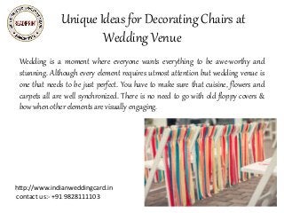 Unique Ideas for Decorating Chairs at
Wedding Venue
Wedding is a moment where everyone wants everything to be awe-worthy and
stunning. Although every element requires utmost attention but wedding venue is
one that needs to be just perfect. You have to make sure that cuisine, flowers and
carpets all are well synchronized. There is no need to go with old floppy covers &
bow when other elements are visually engaging.
Indian Wedding Cards,Hindu Wedding Invitations
Cards,Marriage Cards,Marriage Invitation
Cards,Designer Wedding Cards,Designer Wedding
Invitation Cards,engagement party invitations,Special
Occasion Cards
http://www.indianweddingcard.in
contact us:- +91 9828111103
 