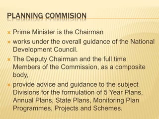 PLANNING COMMISION
 Prime Minister is the Chairman
 works under the overall guidance of the National
Development Council.
 The Deputy Chairman and the full time
Members of the Commission, as a composite
body,
 provide advice and guidance to the subject
Divisions for the formulation of 5 Year Plans,
Annual Plans, State Plans, Monitoring Plan
Programmes, Projects and Schemes.
 