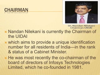 CHAIRMAN
 Nandan Nilekani is currently the Chairman of
the UIDAI
 which aims to provide a unique identification
number for all residents of India—in the rank
& status of a Cabinet Minister.
 He was most recently the co-chairman of the
board of directors of Infosys Technologies
Limited, which he co-founded in 1981.
 