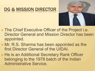 DG & MISSION DIRECTOR
 The Chief Executive Officer of the Project i.e.
Director General and Mission Director has been
appointed.
 Mr. R.S. Sharma has been appointed as the
first Director General of the UIDAI.
 He is an Additional Secretary Rank Officer
belonging to the 1978 batch of the Indian
Administrative Service.
 
