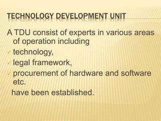 TECHNOLOGY DEVELOPMENT UNIT
A TDU consist of experts in various areas
of operation including
 technology,
 legal framework,
 procurement of hardware and software
etc.
have been established.
 