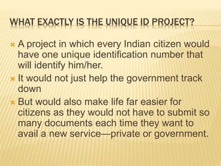 WHAT EXACTLY IS THE UNIQUE ID PROJECT?
 A project in which every Indian citizen would
have one unique identification number that
will identify him/her.
 It would not just help the government track
down
 But would also make life far easier for
citizens as they would not have to submit so
many documents each time they want to
avail a new service—private or government.
 