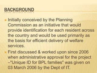 BACKGROUND
 Initially conceived by the Planning
Commission as an initiative that would
provide identification for each resident across
the country and would be used primarily as
the basis for efficient delivery of welfare
services.
 First discussed & worked upon since 2006
when administrative approval for the project
–"Unique ID for BPL families" was given on
03 March 2006 by the Dept of IT.
 