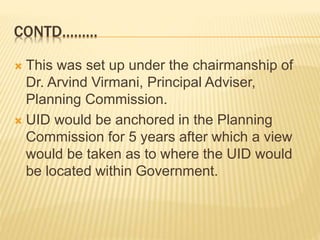 CONTD………
 This was set up under the chairmanship of
Dr. Arvind Virmani, Principal Adviser,
Planning Commission.
 UID would be anchored in the Planning
Commission for 5 years after which a view
would be taken as to where the UID would
be located within Government.
 