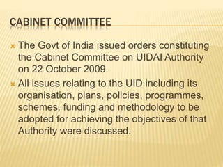 CABINET COMMITTEE
 The Govt of India issued orders constituting
the Cabinet Committee on UIDAI Authority
on 22 October 2009.
 All issues relating to the UID including its
organisation, plans, policies, programmes,
schemes, funding and methodology to be
adopted for achieving the objectives of that
Authority were discussed.
 