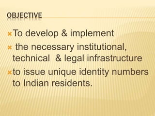 OBJECTIVE
To develop & implement
 the necessary institutional,
technical & legal infrastructure
to issue unique identity numbers
to Indian residents.
 