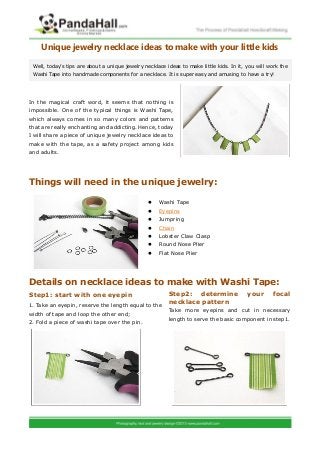 Unique jewelry necklace ideas to make with your little kids
In the magical craft word, it seems that nothing is
impossible. One of the typical things is Washi Tape,
which always comes in so many colors and patterns
that are really enchanting and addicting. Hence, today
I will share a piece of unique jewelry necklace ideas to
make with the tape, as a safety project among kids
and adults.
Things will need in the unique jewelry:
 Washi Tape
 Eyepins
 Jumpring
 Chain
 Lobster Claw Clasp
 Round Nose Plier
 Flat Nose Plier
Details on necklace ideas to make with Washi Tape:
Step1: start with one eyepin
Well, today’s tips are about a unique jewelry necklace ideas to make little kids. In it, you will work the
Washi Tape into handmade components for a necklace. It is super easy and amusing to have a try!
1. Take an eyepin, reserve the length equal to the
width of tape and loop the other end;
2. Fold a piece of washi tape over the pin.
Step2: determine your focal
necklace pattern
Take more eyepins and cut in necessary
length to serve the basic component in step1.
 