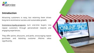 Introduction
Attracting customers is easy, but retaining them drives
long-term ecommerce success and sustainable growth.
Ecommerce loyalty programs turn one-time buyers into
repeat customers through personalized rewards and
engaging experiences.
They offer points, discounts, and perks, encouraging repeat
purchases and boosting customer lifetime value
significantly.
 