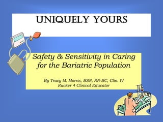 Uniquely Yours



Safety & Sensitivity in Caring
 for the Bariatric Population
   By Tracy M. Morris, BSN, RN-BC, Clin. IV
         Rucker 4 Clinical Educator
 