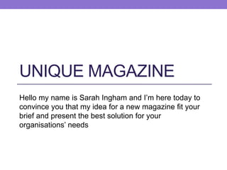 UNIQUE MAGAZINE
Hello my name is Sarah Ingham and I’m here today to
convince you that my idea for a new magazine fit your
brief and present the best solution for your
organisations’ needs

 