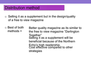 Distribution method
o Selling it as a supplement but in the design/quality
of a free to view magazine

o Best of both
methods =

Better quality magazine as its similar to
the free to view magazine “Darlington
Together”
Selling it as a supplement will be
beneficial because of the Northern
Echo’s high readership.
Cost effective compared to other
strategies

 