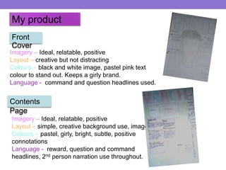 My product
Front
Cover

Imagery – Ideal, relatable, positive
Layout – creative but not distracting
Colours – black and white image, pastel pink text
colour to stand out. Keeps a girly brand.
Language - command and question headlines used.

Contents
Page
Imagery – Ideal, relatable, positive
Layout – simple, creative background use, imagery
Colours – pastel, girly, bright, subtle, positive
connotations
Language - reward, question and command
headlines, 2nd person narration use throughout.

 