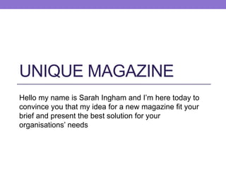 UNIQUE MAGAZINE
Hello my name is Sarah Ingham and I’m here today to
convince you that my idea for a new magazine fit your
brief and present the best solution for your
organisations’ needs
 