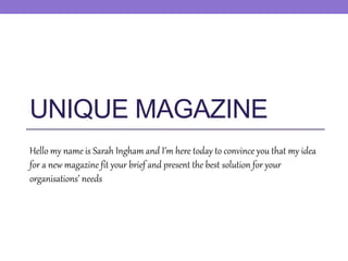UNIQUE MAGAZINE
Hello my name is Sarah Ingham and I’m here today to convince you that my idea
for a new magazine fit your brief and present the best solution for your
organisations’ needs
 