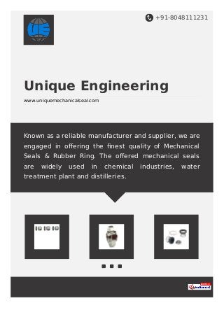+91-8048111231
Unique Engineering
www.uniquemechanicalseal.com
Known as a reliable manufacturer and supplier, we are
engaged in oﬀering the ﬁnest quality of Mechanical
Seals & Rubber Ring. The oﬀered mechanical seals
are widely used in chemical industries, water
treatment plant and distilleries.
 