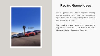 These games are widely popular among
young players who love to experience
speed and the thrill to participate in various
racing events online.
The market value from this segment is
expected to reach $13.64 billion by 2030
(Source: Market Research Future).
Racing Game Ideas
 