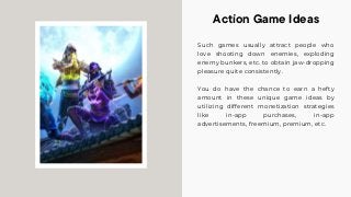 Such games usually attract people who
love shooting down enemies, exploding
enemy bunkers, etc. to obtain jaw-dropping
pleasure quite consistently.
You do have the chance to earn a hefty
amount in these unique game ideas by
utilizing different monetization strategies
like in-app purchases, in-app
advertisements, freemium, premium, etc.
Action Game Ideas
 