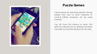These games are extremely popular among
people who love to solve mysteries or
unravel hidden treasures, etc. by using
intellect.
You do have the chance to serve this
gaming requirement by adding innovative
concepts to maximize pleasure till the end.
Puzzle Games
 
