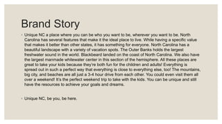Brand Story
◦ Unique NC a place where you can be who you want to be, wherever you want to be. North
Carolina has several features that make it the ideal place to live. While having a specific value
that makes it better than other states, it has something for everyone. North Carolina has a
beautiful landscape with a variety of vacation spots. The Outer Banks holds the largest
freshwater sound in the world. Blackbeard landed on the coast of North Carolina. We also have
the largest manmade whitewater center in this section of the hemisphere. All these places are
great to take your kids because they’re both fun for the children and adults! Everything is
spread out in such a perfect way that everything is close to everything else, too! The mountains,
big city, and beaches are all just a 3-4 hour drive from each other. You could even visit them all
over a weekend! It’s the perfect weekend trip to take with the kids. You can be unique and still
have the resources to achieve your goals and dreams.
◦ Unique NC, be you, be here.
 