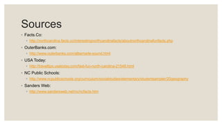 Sources
◦ Facts.Co:
◦ http://northcarolina.facts.co/interestingnorthcarolinafacts/aboutnorthcarolinafunfacts.php
◦ OuterBanks.com:
◦ http://www.outerbanks.com/albemarle-sound.html
◦ USA Today:
◦ http://traveltips.usatoday.com/fast-fun-north-carolina-21548.html
◦ NC Public Schools:
◦ http://www.ncpublicschools.org/curriculum/socialstudies/elementary/studentsampler/20geography
◦ Sanders Web:
◦ http://www.sandersweb.net/nc/ncfacts.htm
 