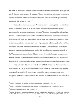10
El cuerpo de este hombre desapareció luego de haber sido puesto en una sábana con la que se le
envolvió y se le mantuvo dentro de una casa. ¡Tiempo después, un arcoíris que se puso sobre la
casa fue interpretado por los aldeanos locales Tibetanos como un símbolo de que el hombre
santo había sido llevado al “cielo”! 2
En otro de sus volúmenes, aunque Robinson se mostró bastante positivo en relación a la
tumba vacía de Jesús (pero no así en relación a su nacimiento virginal), incluso planteó
cuestiones relativas a los acontecimientos cristianos.3
Con todo, ninguna crítica se levantó en
relación a los detalles relativos al hombre santo tibetano, tal como la garantía de la muerte del
hombre en primer lugar, o la posibilidad de que el cuerpo se retirara de manera natural el cual
sólo se mantenía dentro de una casa privada, o el grado en que la historia pudo haber cambiado
con el paso del tiempo antes de que Robinson la escuchara. Quizá, sobre todo, ¿cómo rayos
puede ser que un arcoíris indique que el hombre fue “absorbido espiritualmente dentro de la
luz”,4
especialmente cuando el clima Tibetano es muy lluvioso de forma que los arcoíris son
bastante comunes y sería extraordinariamente difícil el rastrearlo hasta una casa en particular?
Los niveles de escepticismo e interacción crítica simplemente no son los mismos en estos casos.
En otra ocasión, el prominente filósofo crítico Charles Hartshorne dio a entender en sus
comentarios acerca de un debate público sobre la resurrección de Jesús, que se sintió obligado a
no aceptar la resurrección de Jesús ¡porque eso también lo confrontaría con los eventos
milagrosos que Buda se supone que hizo!5
Sin embargo, al cuestionar una vez más acerca de la
2
John A.T. Robinson, The Human Face of God (Philadelphia: Westminster, 1973), 139.
3
John A.T. Robinson, Exploration into God (Stanford, CA: Stanford University Press, 1967), 112-114.
4
Robinson, The Human Face of God, 139, note 157.
5
Charles Hartshorne, “Response to the Debate”, en Gary R. Habermas y Antony G.N. Flew, Did Jesus Rise from
the Dead? The Resurrection Debate, ed. por Terry L. Miethe (Nueva York, N.Y.: Harper y Row, 1987), 137, 141-
 