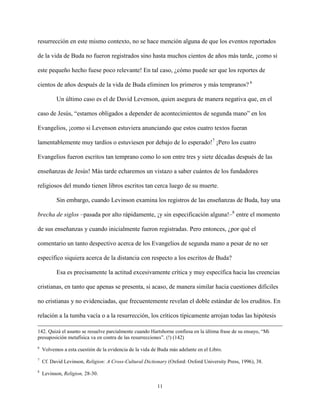 11
resurrección en este mismo contexto, no se hace mención alguna de que los eventos reportados
de la vida de Buda no fueron registrados sino hasta muchos cientos de años más tarde, ¡como si
este pequeño hecho fuese poco relevante! En tal caso, ¿cómo puede ser que los reportes de
cientos de años después de la vida de Buda eliminen los primeros y más tempranos? 6
Un último caso es el de David Levenson, quien asegura de manera negativa que, en el
caso de Jesús, “estamos obligados a depender de acontecimientos de segunda mano” en los
Evangelios, ¡como si Levenson estuviera anunciando que estos cuatro textos fueran
lamentablemente muy tardíos o estuviesen por debajo de lo esperado!7
¡Pero los cuatro
Evangelios fueron escritos tan temprano como lo son entre tres y siete décadas después de las
enseñanzas de Jesús! Más tarde echaremos un vistazo a saber cuántos de los fundadores
religiosos del mundo tienen libros escritos tan cerca luego de su muerte.
Sin embargo, cuando Levinson examina los registros de las enseñanzas de Buda, hay una
brecha de siglos –pasada por alto rápidamente, ¡y sin especificación alguna!–8
entre el momento
de sus enseñanzas y cuando inicialmente fueron registradas. Pero entonces, ¿por qué el
comentario un tanto despectivo acerca de los Evangelios de segunda mano a pesar de no ser
específico siquiera acerca de la distancia con respecto a los escritos de Buda?
Esa es precisamente la actitud excesivamente crítica y muy específica hacia las creencias
cristianas, en tanto que apenas se presenta, si acaso, de manera similar hacia cuestiones difíciles
no cristianas y no evidenciadas, que frecuentemente revelan el doble estándar de los eruditos. En
relación a la tumba vacía o a la resurrección, los críticos típicamente arrojan todas las hipótesis
142. Quizá el asunto se resuelve parcialmente cuando Hartshorne confiesa en la última frase de su ensayo, “Mi
presuposición metafísica va en contra de las resurrecciones”. (!) (142)
6
Volvemos a esta cuestión de la evidencia de la vida de Buda más adelante en el Libro.
7
Cf. David Levinson, Religion: A Cross-Cultural Dictionary (Oxford: Oxford University Press, 1996), 38.
8
Levinson, Religion, 28-30.
 
