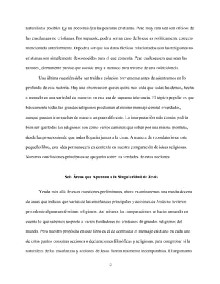 12
naturalistas posibles (¡y un poco más!) a las posturas cristianas. Pero muy rara vez son críticos de
las enseñanzas no cristianas. Por supuesto, podría ser un caso de lo que es políticamente correcto
mencionado anteriormente. O podría ser que los datos fácticos relacionados con las religiones no
cristianas son simplemente desconocidos para el que comenta. Pero cualesquiera que sean las
razones, ciertamente parece que sucede muy a menudo para tratarse de una coincidencia.
Una última cuestión debe ser traída a colación brevemente antes de adentrarnos en lo
profundo de esta materia. Hay una observación que es quizá más oída que todas las demás, hecha
a menudo en una variedad de maneras en esta era de suprema tolerancia. El tópico popular es que
básicamente todas las grandes religiones proclaman el mismo mensaje central o verdades,
aunque puedan ir envueltas de manera un poco diferente. La interpretación más común podría
bien ser que todas las religiones son como varios caminos que suben por una misma montaña,
desde luego suponiendo que todas llegarán juntas a la cima. A manera de recordatorio en este
pequeño libro, esta idea permanecerá en contexto en nuestra comparación de ideas religiosas.
Nuestras conclusiones principales se apoyarán sobre las verdades de estas nociones.
Seis Áreas que Apuntan a la Singularidad de Jesús
Yendo más allá de estas cuestiones preliminares, ahora examinaremos una media docena
de áreas que indican que varias de las enseñanzas principales y acciones de Jesús no tuvieron
precedente alguno en términos religiosos. Así mismo, las comparaciones se harán tomando en
cuenta lo que sabemos respecto a varios fundadores no cristianos de grandes religiones del
mundo. Pero nuestro propósito en este libro es el de contrastar el mensaje cristiano en cada uno
de estos puntos con otras acciones o declaraciones filosóficas y religiosas, para comprobar si la
naturaleza de las enseñanzas y acciones de Jesús fueron realmente incomparables. El argumento
 