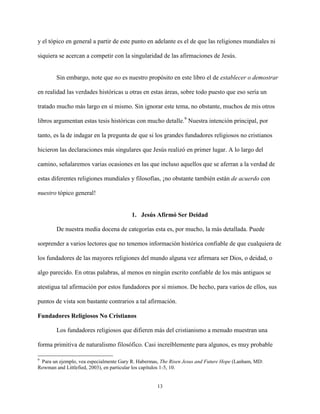 13
y el tópico en general a partir de este punto en adelante es el de que las religiones mundiales ni
siquiera se acercan a competir con la singularidad de las afirmaciones de Jesús.
Sin embargo, note que no es nuestro propósito en este libro el de establecer o demostrar
en realidad las verdades históricas u otras en estas áreas, sobre todo puesto que eso sería un
tratado mucho más largo en sí mismo. Sin ignorar este tema, no obstante, muchos de mis otros
libros argumentan estas tesis históricas con mucho detalle.9
Nuestra intención principal, por
tanto, es la de indagar en la pregunta de que si los grandes fundadores religiosos no cristianos
hicieron las declaraciones más singulares que Jesús realizó en primer lugar. A lo largo del
camino, señalaremos varias ocasiones en las que incluso aquellos que se aferran a la verdad de
estas diferentes religiones mundiales y filosofías, ¡no obstante también están de acuerdo con
nuestro tópico general!
1. Jesús Afirmó Ser Deidad
De nuestra media docena de categorías esta es, por mucho, la más detallada. Puede
sorprender a varios lectores que no tenemos información histórica confiable de que cualquiera de
los fundadores de las mayores religiones del mundo alguna vez afirmara ser Dios, o deidad, o
algo parecido. En otras palabras, al menos en ningún escrito confiable de los más antiguos se
atestigua tal afirmación por estos fundadores por sí mismos. De hecho, para varios de ellos, sus
puntos de vista son bastante contrarios a tal afirmación.
Fundadores Religiosos No Cristianos
Los fundadores religiosos que difieren más del cristianismo a menudo muestran una
forma primitiva de naturalismo filosófico. Casi increíblemente para algunos, es muy probable
9
Para un ejemplo, vea especialmente Gary R. Habermas, The Risen Jesus and Future Hope (Lanham, MD:
Rowman and Littlefied, 2003), en particular los capítulos 1-5, 10.
 