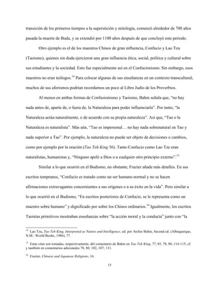 15
transición de los primeros tiempos a la superstición y mitología, comenzó alrededor de 700 años
pasada la muerte de Buda, y se extendió por 1100 años después de que concluyó este periodo.
Otro ejemplo es el de los maestros Chinos de gran influencia, Confucio y Lao Tzu
(Taoismo), quienes sin duda ejercieron una gran influencia ética, social, política y cultural sobre
sus estudiantes y la sociedad. Esto fue especialmente así en el Confucionismo. Sin embargo, esos
maestros no eran teólogos.14
Para colocar algunas de sus enseñanzas en un contexto transcultural,
muchos de sus aforismos podrían recordarnos un poco al Libro Judío de los Proverbios.
Al menos en ambas formas de Confusionismo y Taoismo, Bahm señala que, “no hay
nada antes de, aparte de, o fuera de, la Naturaleza para poder influenciarla”. Por tanto, “la
Naturaleza actúa naturalmente, o de acuerdo con su propia naturaleza”. Así que, “Tao o la
Naturaleza es naturalista”. Más aún, “Tao es impersonal… no hay nada sobrenatural en Tao y
nada superior a Tao”. Por ejemplo, la naturaleza no puede ser objeto de decisiones o cambios,
como por ejemplo por la oración (Tao Teh King 56). Tanto Confucio como Lao Tze eran
naturalistas, humanistas y, “Ninguno apeló a Dios o a cualquier otro principio externo”.15
Similar a lo que ocurrió en el Budismo, no obstante, Frazier añade más detalles. En sus
escritos tempranos, “Confucio es tratado como un ser humano normal y no se hacen
afirmaciones extravagantes concernientes a sus orígenes o a su éxito en la vida”. Pero similar a
lo que ocurrió en el Budismo, “En escritos posteriores de Confucio, se le representa como un
maestro sobre humano” y dignificado por sobre los Chinos ordinarios.16
Igualmente, los escritos
Taoístas primitivos mostraban enseñanzas sobre “la acción moral y la conducta” junto con “la
14
Lao Tzu, Tao Teh King, Interpreted as Nature and Intelligence, ed. por Archie Bahm, Second ed. (Albuquerque,
N.M.: World Books, 1986), 77.
15
Estas citas son tomadas, respectivamente, del comentario de Bahm en Tao Teh King, 77, 85, 78, 80, 114-115; cf.
y también en comentarios adicionales 78, 80, 102, 107; 131.
16
Frazier, Chinese and Japanese Religions, 16.
 