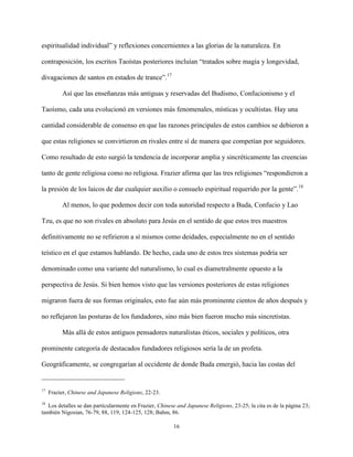 16
espiritualidad individual” y reflexiones concernientes a las glorias de la naturaleza. En
contraposición, los escritos Taoístas posteriores incluían “tratados sobre magia y longevidad,
divagaciones de santos en estados de trance”.17
Así que las enseñanzas más antiguas y reservadas del Budismo, Confucionismo y el
Taoísmo, cada una evolucionó en versiones más fenomenales, místicas y ocultistas. Hay una
cantidad considerable de consenso en que las razones principales de estos cambios se debieron a
que estas religiones se convirtieron en rivales entre sí de manera que competían por seguidores.
Como resultado de esto surgió la tendencia de incorporar amplia y sincréticamente las creencias
tanto de gente religiosa como no religiosa. Frazier afirma que las tres religiones “respondieron a
la presión de los laicos de dar cualquier auxilio o consuelo espiritual requerido por la gente”.18
Al menos, lo que podemos decir con toda autoridad respecto a Buda, Confucio y Lao
Tzu, es que no son rivales en absoluto para Jesús en el sentido de que estos tres maestros
definitivamente no se refirieron a sí mismos como deidades, especialmente no en el sentido
teístico en el que estamos hablando. De hecho, cada uno de estos tres sistemas podría ser
denominado como una variante del naturalismo, lo cual es diametralmente opuesto a la
perspectiva de Jesús. Si bien hemos visto que las versiones posteriores de estas religiones
migraron fuera de sus formas originales, esto fue aún más prominente cientos de años después y
no reflejaron las posturas de los fundadores, sino más bien fueron mucho más sincretistas.
Más allá de estos antiguos pensadores naturalistas éticos, sociales y políticos, otra
prominente categoría de destacados fundadores religiosos sería la de un profeta.
Geográficamente, se congregarían al occidente de donde Buda emergió, hacia las costas del
17
Frazier, Chinese and Japanese Religions, 22-23.
18
Los detalles se dan particularmente en Frazier, Chinese and Japanese Religions, 23-25; la cita es de la página 23;
también Nigosian, 76-79, 88, 119, 124-125, 128; Bahm, 86.
 