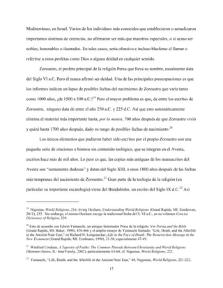 17
Mediterráneo, en Israel. Varios de los individuos más conocidos que establecieron o actualizaron
importantes sistemas de creencias, no afirmaron ser más que maestros especiales, o si acaso ser
nobles, honorables o ilustrados. En tales casos, sería ofensivo e incluso blasfemo el llamar o
referirse a estos profetas como Dios o alguna deidad en cualquier sentido.
Zoroastro, el profeta principal de la religión Persa que lleva su nombre, usualmente data
del Siglo VI a.C. Pero él nunca afirmó ser deidad. Una de las principales preocupaciones es que
los informes indican un lapso de posibles fechas del nacimiento de Zoroastro que varía tanto
como 1000 años, ¡de 1500 a 500 a.C.!19
Pero el mayor problema es que, de entre los escritos de
Zoroastro, ninguno data de entre el año 250 a.C. y 225 d.C. Así que esto automáticamente
elimina el material más importante hasta, por lo menos, 700 años después de que Zoroastro vivió
y quizá hasta 1700 años después, dado su rango de posibles fechas de nacimiento.20
Los únicos elementos que pudieron haber sido escritos por el propio Zoroastro son una
pequeña serie de oraciones e himnos sin contenido teológico, que se integran en el Avesta,
escritos hace más de mil años. Lo peor es que, las copias más antiguas de los manuscritos del
Avesta son “sumamente dudosas” y datan del Siglo XIII, o unos 1800 años después de las fechas
más tempranas del nacimiento de Zoroastro.21
Gran parte de la teología de la religión (en
particular su importante escatología) viene del Bundahishn, un escrito del Siglo IX d.C.22
Así
19
Nigosian, World Religions, 216; Irving Hexham, Understanding World Religions (Grand Rapids, MI: Zondervan,
2011), 235. Sin embargo, el mismo Hexham escoge la tradicional fecha del S. VI a.C., en su volúmen Concise
Dictionary of Religion, 239.
20
Esto de acuerdo con Edwin Yamauchi, un antiguo historiador Persa de la religión. Ver Persia and the Bible
(Grand Rapids, MI: Baker, 1990), 458-466 y el amplio ensayo de Yamauchi llamado, “Life, Death, and the Afterlife
in the Ancient Near East,” en Richard N. Longenecker, Life in the Face of Death: The Resurrection Message in the
New Testament (Grand Rapids, MI: Eerdmans, 1998), 21-50, especialmente 47-49.
21
Winfried Corduan, A Tapestry of Faiths: The Common Threads Between Christianity and World Religions
(Downers Grove, IL: InterVarsity, 2002), particularmente 63-64; cf. Nigosian, World Religions, 222.
22
Yamauchi, “Life, Death, and the Afterlife in the Ancient Near East,” 48; Negosian, World Religions, 221-222.
 