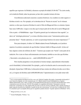 20
aquellos que regresan a la Deidad y alcanzan su propia divinidad (18:46-68).26
En cierto modo,
en la tradición Hindú, todas las personas ya han sido o pueden tornarse divinas.
Una diferencia adicional concierne a asuntos históricos. Los eruditos no están seguros si
Krishna existió o no. Por ejemplo, en la introducción de “Puesta en escena” en el volumen
anterior, se dice que al parecer Kirshna le contó el libro de Bhagavad-Gita a su alumno Arjuna
hace unos 5,000 años. Luego se nos dice que la mayor parte de la obra de la cual el Bhagavad-
Gita es parte –el Mahābhārata– sigue “El patrón general que los traductores han seguido”, es
decir, de “mitología pintoresca” y se toma a Kirshna mismo como “instrumento poético para
presentar ideas”. “Siendo optimista, se vuelve un personaje histórico de menor importancia”.27
Pero poco después, el editor A.C Bhaktivedanta Swami Prabhupāda, en el prefacio
reporta el excelente comentario de que Kirshna “primero habló el Bhagavad-gītā al dios-sol
hace algunos cientos de millones de años”. Tenemos que aceptar este “hecho” como parte de la
tradición. Por si esto no fuera suficientemente convincente, también se nos dice que Kirshna
¡“desciende a este planeta una vez… cada 8,600,000,000 de años”!28
Pero muchas preguntas se nos presentan al mismo tiempo, especialmente relacionadas
con la literalidad y la historicidad. Por ejemplo, ¿cuál es la relación entre la conversación con su
discípulo Arjuna hace 5,000 años, la discusión de hace cientos de millones de años con el dios-
sol, y el regreso de Kirshna cada 8,600,000,000 años? Aparentemente se nos pide tomar todo
26
En la version popular del Bhagavad-Gita como está, Edición Completa, Revisada y Aumentada (incluyendo el
texto Sanscrito original), ed. Con comentario por A.C. Bhaktivedanta Swami Prabhupāda (Los Ángeles:
Bhaktivedanta Book Trust, 1983), el editor (la Sociedad Internacional para la Conciencia del Krishna) hace varios
comentarios acerca del texto de 18:46-68. Por ejemplo, los seguidores de Krishna “alcanzarán la más alta
perfección” (comentario en 18:46, página 830), tal como el texto de 18:49 es traducido. Ellos “pueden alcanzar el
grado supremo de perfección, Brahman, el grado de más alto conocimiento” tal como dice la traducción de 18:50.
El comentario que lo acompaña afirma que los seguidores pueden alcanzar “el grado supremo de Brahman” (835).
27
Bhagavad-Gita as it Is, xiii.
28
Swami Prabhupāda, “Preface,” xix.
 