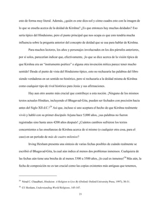 21
esto de forma muy literal. Además, ¿quién es este dios-sol y cómo cuadra esto con la imagen de
lo que se enseña acerca de la deidad de Kirshna? ¿Es que entonces hay muchas deidades? Eso
sería típico del Hinduismo, pero el punto principal que nos ocupa es que esto tendría mucha
influencia sobre la pregunta anterior del concepto de deidad que se usa para hablar de Kirshna.
Para muchos lectores, los años y personajes involucrados en los dos párrafos anteriores,
por sí solos, parecerían indicar que, efectivamente, ¡lo que se dice acerca de la visión típica de
que Kirshna era un “instrumento poético” o alguna otra invención mítica parece tener mucho
sentido! Desde el punto de vista del Hinduismo típico, esto no rechazaría las palabras del libro
siendo verdaderas en un sentido no histórico, pero sí rechazaría a la deidad misma de Kirshna
como cualquier tipo de rival histórico para Jesús y sus afirmaciones.
Hay aun otro asunto más crucial que contribuye a esta noción. ¡Ninguno de los mismos
textos actuales Hindúes, incluyendo el Bhagavad-Gita, pueden ser fechados con precisión hacia
antes del Siglo XII d.C.!29
Así que, incluso si uno aceptara el hecho de que Kirshna realmente
vivió y habló con su primer discípulo Arjuna hace 5,000 años, ¡sus palabras no fueron
registradas sino hasta unos 4200 años después! ¿Cuántos cambios sufrieron los textos
concernientes a las enseñanzas de Kirshna acerca de sí mismo (o cualquier otra cosa, para el
caso) en un período de más de cuatro milenios?
Irving Hexham presenta una síntesis de varias fechas posibles de cuándo realmente se
escribió el Bhagavad-Gita, la cual aún indica al menos dos problemas inmensos. Cualquiera de
las fechas aún tiene una brecha de al menos 3300 a 3500 años, ¡lo cual es inmenso!30
Más aún, la
fecha de composición no es tan crucial como las copias existentes más antiguas que tenemos,
29
Nirad C. Chaudhuri, Hinduism: A Religion to Live By (Oxford: Oxford University Press, 1997), 30-31.
30
Cf. Hexham, Understanding World Religions, 145-147.
 