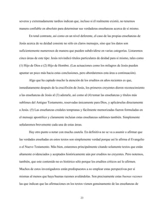 23
severos y extremadamente tardíos indican que, incluso si él realmente existió, no tenemos
manera confiable en absoluto para determinar sus verdaderas enseñanzas acerca de sí mismo.
En total contraste, así como en un nivel deferente, el caso de las propias enseñanzas de
Jesús acerca de su deidad consiste no sólo en claros mensajes, sino que los datos son
suficientemente numerosos de manera que pueden subdividirse en varias categorías. Listaremos
cinco áreas de este tipo: Jesús reivindicó títulos particulares de deidad para sí mismo, tales como
(1) Hijo de Dios e (2) Hijo de Hombre. (Las actuaciones como los milagros de Jesús pueden
apuntar un poco más hacia estas conclusiones, pero abordaremos esta área a continuación).
Algo que ha captado mucho la atención de los eruditos en años recientes es que,
inmediatamente después de la crucifixión de Jesús, los primeros creyentes dieron reconocimiento
a las enseñanzas de Jesús al (3) adorarle, así como al (4) tomar las enseñanzas y títulos más
sublimes del Antiguo Testamento, reservadas únicamente para Dios, y aplicárselas directamente
a Jesús. (5) Las enseñanzas credales tempranas y fácilmente memorizadas fueron formuladas en
el mensaje apostólico y claramente incluían estas enseñanzas sublimes también. Simplemente
señalaremos brevemente cada una de estas áreas.
Hay otro punto a notar con mucha cautela. En definitiva no se va a asumir o afirmar que
las verdades enseñadas en estos textos son simplemente verdad porque así lo afirma el Evangelio
o el Nuevo Testamento. Más bien, estaremos principalmente citando solamente textos que están
altamente evidenciados y aceptados históricamente aún por eruditos no creyentes. Pero notemos,
también, que este contenido no es histórico sólo porque los eruditos críticos así lo afirmen.
Muchos de estos investigadores están predispuestos a no emplear estas perspectivas por sí
mismas al menos que haya buenas razones avalándolas. Son precisamente estas buenas razones
las que indican que las afirmaciones en los textos vienen genuinamente de las enseñanzas de
 
