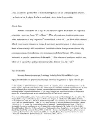 24
Jesús, así como las que muestran al mismo tiempo por qué son tan respetadas por los eruditos.
Las fuentes al pie de página detallarán muchos de estos criterios de aceptación.
Hijo de Dios
Primero, Jesús afirmó ser el Hijo de Dios en varios lugares. Un ejemplo nos llega de la
enigmática y temprana fuente “Q” en Mateo 11:27 en referencia a su singular relación con su
Padre. También está la muy vergonzosa32
afirmación en Marcos 13:32, en donde Jesús admite su
falta de conocimiento en cuanto al tiempo de su regreso, que se incluye en el mismo contexto
donde afirma ser el hijo del Padre celestial. Jesús habló también de su padre en términos muy
personales aunque extremadamente poco comunes como lo fue el llamarle Abba, con esto
insinuando su estrecho conocimiento de Dios (Mc. 13:36), así como el uso de una parábola para
inferir ser el hijo de Dios quién posteriormente habría de morir (Mc. 12:1-12).33
Hijo del Hombre
Segundo, la auto-designación favorita de Jesús fue la de Hijo del Hombre, que
especialmente dadas sus propias descripciones, introduce imágenes de la figura celestial, pre-
32
Para aquellos no familiarizados con el criterio histórico de vergüenza, este es usado de forma positiva y no de
manera negativa, a pesar de cómo suena. La idea central es que un comentario realmente vergonzoso acerca de Jesús
nunca habría sido ya sea formulado, o al menos habría sido extremadamente improbable, al menos que Jesús
realmente hubiese exclamado tal enunciado. En este caso, el punto es que Jesús afirmó no saber el tiempo de su
retorno. Por lo tanto sabemos que se auto-nombró como Hijo del Padre en este contexto.
33
En cuanto al Hijo de Dios, ver las Fuentes críticas relevantes como lo son Martin Hengel, The Son of God: The
Origin of Christology and the History of Jewish-Hellenistic Religion, tr. John Bowden (Philadelphia: Fortress,
1976), en particular 8-15, 58-63, 67, 90-93; Ben Witherington III, The Christology of Jesus (Minneapolis: Fortress,
1990), 213-233; Joachim Jeremias, “Abba” in The Central Message of the New Testament (Philadelphia: Fortress,
1981), 9-30; C.F.D. Moule, The Origin of Christology (Cambridge: Cambridge University Press, 1977), 22-31;
Raymond E. Brown, An Introduction to New Testament Christology (Mahweh, NJ: Paulist, 1994), 80-89, 101;
Howard Clark Kee, What Can We Know about Jesus? Understanding Jesus Today Series ed. by Howard Clark Kee
(Cambridge: Cambridge University Press, 1990), 62-63, 111; I. Howard Marshall, The Origins of New Testament
Christology (Downers Grove, IL: InterVarsity, 1990), 111-125; F.F. Bruce, Jesus: Lord and Savior, The Jesus
Library, ed. Michael Green (Downers Grove, IL: InterVarsity, 1986), 156-163.
 