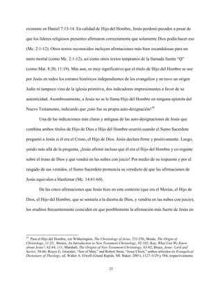 25
existente en Daniel 7:13-14. En calidad de Hijo del Hombre, Jesús perdonó pecados a pesar de
que los líderes religiosos presentes afirmaron correctamente que solamente Dios podía hacer eso
(Mc. 2:1-12). Otros textos reconocidos incluyen afirmaciones más bien escandalosas para un
mero mortal (como Mc. 2:1-12), así como otros textos tempranos de la llamada fuente “Q”
(como Mat. 8:20; 11:19). Más aun, es muy significativo que el título de Hijo del Hombre se use
por Jesús en todos los estratos históricos independientes de los evangelios y no tuvo un origen
Judío ni tampoco vino de la iglesia primitiva, dos indicadores impresionantes a favor de su
autenticidad. Asombrosamente, a Jesús no se le llama Hijo del Hombre en ninguna epístola del
Nuevo Testamento, indicando que ¡esto fue su propia auto-designación!34
Una de las indicaciones más claras y antiguas de las auto-designaciones de Jesús que
combina ambos títulos de Hijo de Dios e Hijo del Hombre ocurrió cuando el Sumo Sacerdote
preguntó a Jesús si él era el Cristo, el Hijo de Dios. Jesús declara firme y positivamente. Luego,
yendo más allá de la pregunta, ¡Jesús afirmó incluso que él era el Hijo del Hombre y co-regente
sobre el trono de Dios y que vendrá en las nubes con juicio! Por medio de su respuesta y por el
rasgado de sus vestidos, el Sumo Sacerdote pronuncia su veredicto de que las afirmaciones de
Jesús equivalen a blasfemar (Mc. 14:61-64).
De las cinco afirmaciones que Jesús hizo en este contexto (que era el Mesías, el Hijo de
Dios, el Hijo del Hombre, que se sentaría a la diestra de Dios, y vendría en las nubes con juicio),
los eruditos frecuentemente coinciden en que posiblemente la afirmación más fuerte de Jesús en
34
Para el Hijo del Hombre, ver Witherington, The Christology of Jesus, 233-256; Moule, The Origin of
Christology, 11-23; Brown, An Introduction to New Testament Christology, 92-102; Kee, What Can We Know
about Jesus?, 62-64, 111; Marshall, The Origins of New Testament Christology, 63-82; Bruce, Jesus: Lord and
Savior, 58-66; Royce G. Gruenler, “Son of Man,” and Robert Stein, “Jesus Christ,” ambos artículos en Evangelical
Dictionary of Theology, ed. Walter A. Elwell (Grand Rapids, MI: Baker, 2001), 1127-1129 y 584, respectivamente.
 