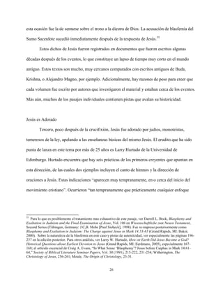 26
esta ocasión fue la de sentarse sobre el trono a la diestra de Dios. La acusación de blasfemia del
Sumo Sacerdote sucedió inmediatamente después de la respuesta de Jesús.35
Estos dichos de Jesús fueron registrados en documentos que fueron escritos algunas
décadas después de los eventos, lo que constituye un lapso de tiempo muy corto en el mundo
antiguo. Estos textos son mucho, muy cercanos comparados con escritos antiguos de Buda,
Krishna, o Alejandro Magno, por ejemplo. Adicionalmente, hay razones de peso para creer que
cada volumen fue escrito por autores que investigaron el material y estaban cerca de los eventos.
Más aún, muchos de los pasajes individuales contienen pistas que avalan su historicidad.
Jesús es Adorado
Tercero, poco después de la crucifixión, Jesús fue adorado por judíos, monoteístas,
temerosos de la ley, apelando a las enseñanzas básicas del mismo Jesús. El erudito que ha sido
punta de lanza en este tema por más de 25 años es Larry Hurtado de la Universidad de
Edimburgo. Hurtado encuentra que hay seis prácticas de los primeros creyentes que apuntan en
esta dirección, de las cuales dos ejemplos incluyen el canto de himnos y la dirección de
oraciones a Jesús. Estas indicaciones “aparecen muy tempranamente, en o cerca del inicio del
movimiento cristiano”. Ocurrieron “tan tempranamente que prácticamente cualquier enfoque
35
Para lo que es posiblemente el tratamiento mas exhaustivo de este pasaje, ver Darrell L. Bock, Blasphemy and
Exaltation in Judaism and the Final Examination of Jesus, Vol. 106 en Wissenschaftliche zum Neuen Testament,
Second Series (Tübingen, Germany: J.C,B. Mohr [Paul Siebeck], 1998). Fue re-impreso posteriormente como
Blasphemy and Exaltation in Judaism: The Charge against Jesus in Mark 14:53-65 (Grand Rapids, MI: Baker,
2000). Sobre la naturaleza de la blasfemia en este caso y pistas de autenticidad, ver especialmente las páginas 196-
237 en la edición posterior. Para otros análisis, ver Larry W. Hurtado, How on Earth Did Jesus Become a God?
Historical Questions about Earliest Devotion to Jesus (Grand Rapids, MI: Eerdmans, 2005), especialmente 167-
168; el artículo escencial de Craig A. Evans, “In What Sense ‘Blasphemy’? Jesus before Caiphas in Mark 14:61-
64,” Society of Biblical Literature Seminar Papers, Vol. 30 (1991), 215-222, 231-234; Witherington, The
Christology of Jesus, 256-261; Moule, The Origin of Christology, 23-31.
 