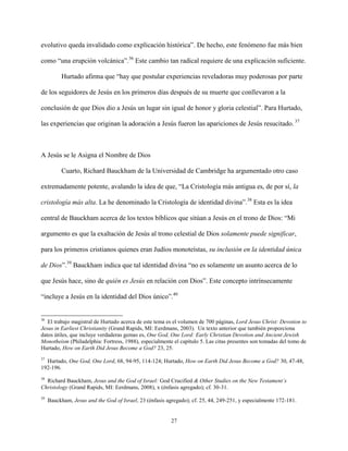 27
evolutivo queda invalidado como explicación histórica”. De hecho, este fenómeno fue más bien
como “una erupción volcánica”.36
Este cambio tan radical requiere de una explicación suficiente.
Hurtado afirma que “hay que postular experiencias reveladoras muy poderosas por parte
de los seguidores de Jesús en los primeros días después de su muerte que conllevaron a la
conclusión de que Dios dio a Jesús un lugar sin igual de honor y gloria celestial”. Para Hurtado,
las experiencias que originan la adoración a Jesús fueron las apariciones de Jesús resucitado. 37
A Jesús se le Asigna el Nombre de Dios
Cuarto, Richard Bauckham de la Universidad de Cambridge ha argumentado otro caso
extremadamente potente, avalando la idea de que, “La Cristología más antigua es, de por sí, la
cristología más alta. La he denominado la Cristología de identidad divina”.38
Esta es la idea
central de Bauckham acerca de los textos bíblicos que sitúan a Jesús en el trono de Dios: “Mi
argumento es que la exaltación de Jesús al trono celestial de Dios solamente puede significar,
para los primeros cristianos quienes eran Judíos monoteístas, su inclusión en la identidad única
de Dios”.39
Bauckham indica que tal identidad divina “no es solamente un asunto acerca de lo
que Jesús hace, sino de quién es Jesús en relación con Dios”. Este concepto intrínsecamente
“incluye a Jesús en la identidad del Dios único”.40
36
El trabajo magistral de Hurtado acerca de este tema es el volumen de 700 páginas, Lord Jesus Christ: Devotion to
Jesus in Earliest Christianity (Grand Rapids, MI: Eerdmans, 2003). Un texto anterior que también proporciona
datos útiles, que incluye verdaderas gemas es, One God, One Lord: Early Christian Devotion and Ancient Jewish
Monotheism (Philadelphia: Fortress, 1988), especialmente el capítulo 5. Las citas presentes son tomadas del tomo de
Hurtado, How on Earth Did Jesus Become a God? 23, 25.
37
Hurtado, One God, One Lord, 68, 94-95, 114-124; Hurtado, How on Earth Did Jesus Become a God? 30, 47-48,
192-196.
38
Richard Bauckham, Jesus and the God of Israel: God Crucified & Other Studies on the New Testament’s
Christology (Grand Rapids, MI: Eerdmans, 2008), x (énfasis agregado); cf. 30-31.
39
Bauckham, Jesus and the God of Israel, 23 (énfasis agregado); cf. 25, 44, 249-251, y especialmente 172-181.
 