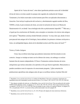 28
Aparte de los “textos de trono”, otras ideas igualmente potentes acerca de la identidad
divina de Jesús se revelan cuando los pasajes más sagrados de exaltación del Antiguo
Testamento y los títulos reservados exclusivamente para Dios son aplicados directamente a
Jesucristo. Esto incluye la aplicación del exclusivo y absolutamente sagrado nombre de Dios,
YHWH, a Jesús, la pre-existencia de Jesús, así como la inclusión de Jesús en el Shema de
Deuteronomio 6:4, en donde “una cristología más alta es prácticamente imposible”. 41
Más aun, y
al igual que las conclusiones de Hurtado, estos conceptos se remontan a los inicios más antiguos
de la iglesia. 42
Bauckham concluye donde Hurtado comienza: “es muy claro que, desde el inicio
post-pascual más antiguo de la Cristología y hacia adelante, los primeros cristianos incluyeron a
Jesús, sin ambigüedad alguna, dentro de la identidad exclusiva del Dios único de Israel”.43
Textos y Credos Antiguos
Cinco, hay un último tema largo que podemos mencionar sólo brevemente en este
contexto. Aunque se traslapa un tanto con los últimos dos temas, sin embargo se sostiene
bastante bien de manera independiente. El Nuevo Testamento contiene docenas de textos
antiquísimos que incluso anteceden a las epístolas en las que fueron registrados. Básicamente se
pueden considerar como la respuesta a la emocionante pregunta, “¿Qué contenían las
predicaciones apostólicas más antiguas antes de que se escribiese incluso el primer libro del
40
Bauckham, Jesus and the God of Israel, 31 (énfasis de Bauckham). Para otros comentarios importantes de
Bauckham acerca de la identidad y noción divina de Jesús, cf. ix, 6 nota 5, 207, 216-217, 233, 235, 253, 264-265.
41
Para algunos ejemplos de cada uno, ver Bauckham, Jesus and the God of Israel. Para una aplicación del nombre
YHWH siendo aplicado a Jesús, ver páginas 11-13, 24-25, 106, 194-195, 219-221. Para la pre-existencia de Jesús,
ver páginas x, 26-30, 32-33, 41-43, 207-208. Para un ejemplo en que a Jesús se le agrega al Shema, ver páginas 28,
101, y en particular 210-218. La cita de la frase arriba mencionada viene de la página 30.
42
Bauckham, Jesus and the God of Israel, ix, 25, 128, 259 para sólo algunas de estas numerosas referencias.
43
Bauckham, Jesus and the God of Israel, ix.
 